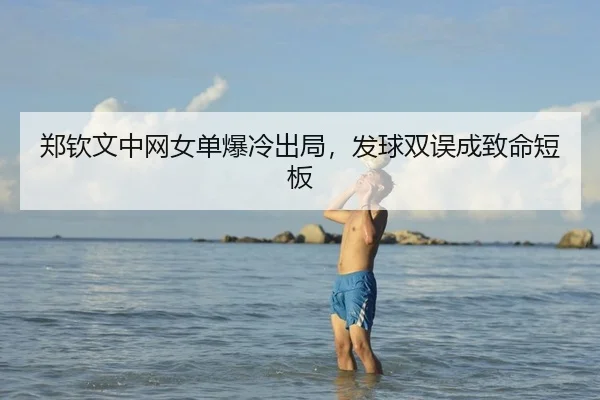 郑钦文中网女单爆冷出局，发球双误成致命短板